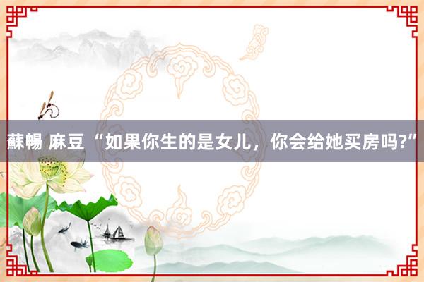 蘇暢 麻豆 “如果你生的是女儿，你会给她买房吗?”