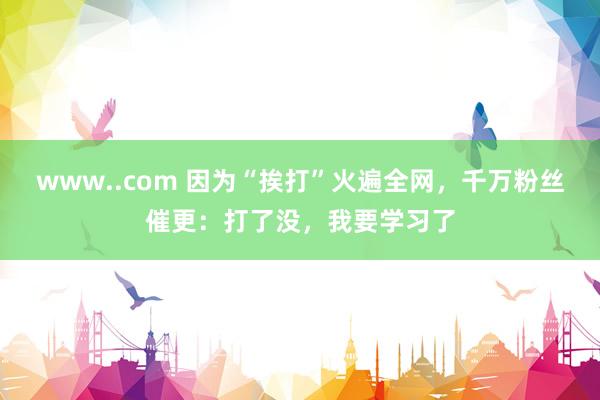 www..com 因为“挨打”火遍全网，千万粉丝催更：打了没，我要学习了