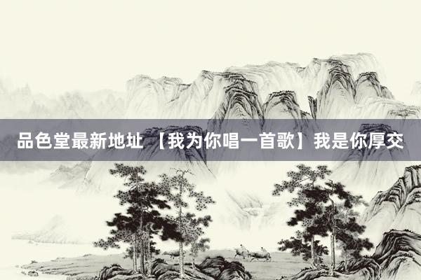 品色堂最新地址 【我为你唱一首歌】我是你厚交
