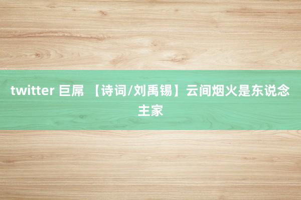 twitter 巨屌 【诗词/刘禹锡】云间烟火是东说念主家