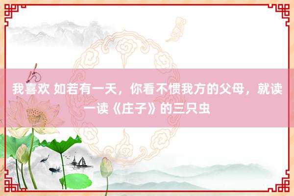 我喜欢 如若有一天，你看不惯我方的父母，就读一读《庄子》的三只虫
