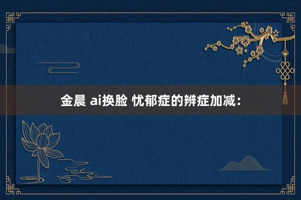 金晨 ai换脸 忧郁症的辨症加减：