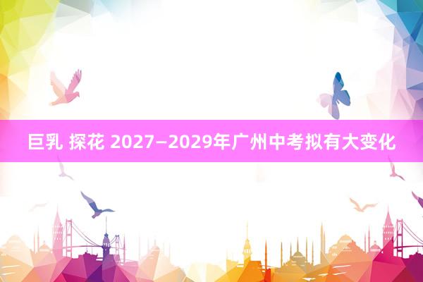 巨乳 探花 2027—2029年广州中考拟有大变化
