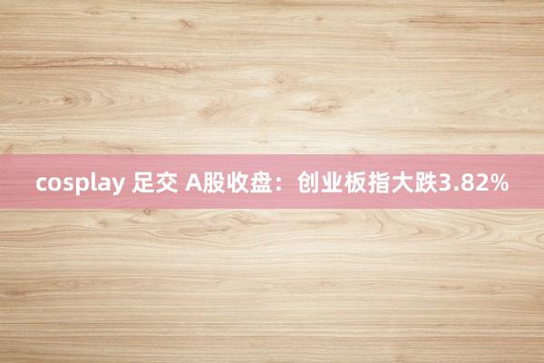 cosplay 足交 A股收盘：创业板指大跌3.82%