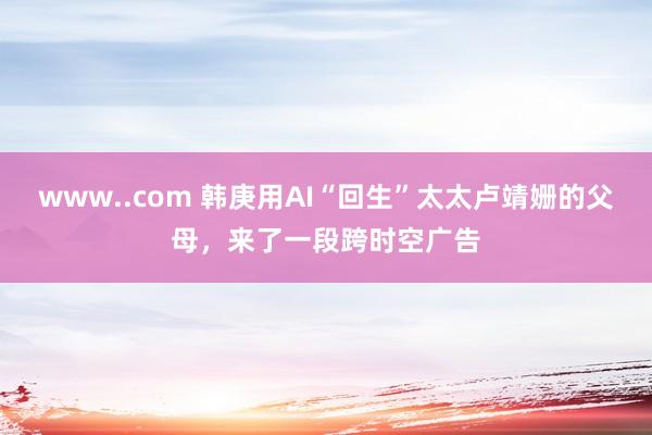 www..com 韩庚用AI“回生”太太卢靖姗的父母，来了一段跨时空广告