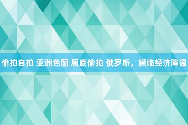 偷拍自拍 亚洲色图 厕底偷拍 俄罗斯，濒临经济降温